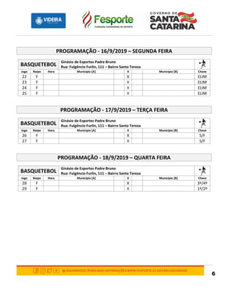 6
PROGRAMAÇÃO - 16/9/2019 – SEGUNDA FEIRA
BASQUETEBOL
Ginásio de Esportes Padre Bruno
Rua: Fulgêncio Furlin, 111 – Bairro Santa Tereza
Jogo Naipe Hora Município [A] X Município [B] Chave
22 F X ELIM
23 F X ELIM
24 F X ELIM
25 F X ELIM
PROGRAMAÇÃO - 17/9/2019 – TERÇA FEIRA
BASQUETEBOL
Ginásio de Esportes Padre Bruno
Rua: Fulgêncio Furlin, 111 – Bairro Santa Tereza
Jogo Naipe Hora Município [A] X Município [B] Chave
26 F X S/F
27 F X S/F
PROGRAMAÇÃO - 18/9/2019 – QUARTA FEIRA
BASQUETEBOL
Ginásio de Esportes Padre Bruno
Rua: Fulgêncio Furlin, 111 – Bairro Santa Tereza
Jogo Naipe Hora Município [A] X Município [B] Chave
28 F X 3º/4º
29 F X 1º/2º
 