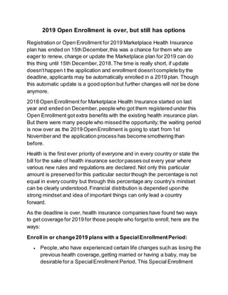 2019 Open Enrollment is over, but still has options
Registration or Open Enrollment for 2019 Marketplace Health Insurance
plan has ended on 15th December,this was a chance for them who are
eager to renew, change or update the Marketplace plan for 2019 can do
this thing until 15th December,2018.The time is really short, if update
doesn’thappen t the application and enrollment doesn’tcomplete by the
deadline, applicants may be automatically enrolled in a 2019 plan. Though
this automatic update is a good option but further changes will not be done
anymore.
2018 Open Enrollment for Marketplace Health Insurance started on last
year and ended on December,people who got them registered under this
Open Enrollment got extra benefits with the existing health insurance plan.
But there were many people who missed the opportunity; the waiting period
is now over as the 2019 OpenEnrollment is going to start from 1st
Novemberand the application process has become smothering than
before.
Health is the first ever priority of everyone and in every country or state the
bill for the sake of health insurance sectorpasses out every year where
various new rules and regulations are declared.Not only this particular
amount is preserved forthis particular sectorthough the percentage is not
equal in every country but through this percentage any country’s mindset
can be clearly understood.Financial distribution is depended uponthe
strong mindset and idea of important things can only lead a country
forward.
As the deadline is over, health insurance companies have found two ways
to get coverage for 2019 for those people who forgetto enroll; here are the
ways:
Enrollin or change2019 plans with a SpecialEnrollmentPeriod:
 People,who have experienced certain life changes such as losing the
previous health coverage,getting married or having a baby, may be
desirable for a SpecialEnrollment Period. This Special Enrollment
 