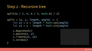 @rrafols
Step 2 - Recursive tree
split(w / 2, h, h / 3, Math.PI / 2)
split = (x, y, length, angle) => {
let x1 = x + lengt...