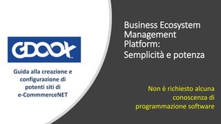 Business Ecosystem
Management
Platform:
Semplicità e potenza
Non è richiesto alcuna
conoscenza di
programmazione software
Guida alla creazione e
configurazione di
potenti siti di
e-CommmerceNET
 