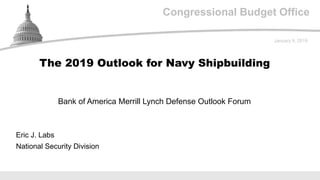 Congressional Budget Office
Bank of America Merrill Lynch Defense Outlook Forum
January 9, 2019
Eric J. Labs
National Security Division
The 2019 Outlook for Navy Shipbuilding
 