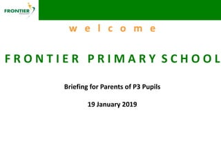 w e l c o m e
F R O N T I E R P R I M A R Y S C H O O L
Briefing for Parents of P3 Pupils
19 January 2019
 