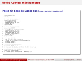 Projeto Agenda: mão na massa
Passo #2: Base de Dados orm (mysql - -user=root - -password=root)
1 create database orm;
use orm;
3
/∗criacao da tabela cidade∗/
5 create table CIDADE (
ID integer NOT NULL ,
7 NOME varchar (64) not null ,
primary key ( ID )
9 )engine=InnoDB ;
11 /∗criacao da tabela contato∗/
create table CONTATO (
13 ID integer not n u l l auto_increment ,
NOME varchar (64) not null ,
15 EMAIL varchar (64) not null ,
ANIVERSARIO date not null ,
17 ID_CIDADE integer not null ,
PRIMARY KEY ( ID )
19 )engine=InnoDB ;
21 alter table CONTATO
add constraint FK_CONTATO_CIDADE
23 foreign key (ID_CIDADE) references CIDADE ( ID )
on delete RESTRICT
25 on update RESTRICT ;
27 /∗Insercao de algumas cidades∗/
i n s e r t into CIDADE values
29 (1 , ’ Lavras ’ ) , (2 , ’Sao Joao del−Rei ’ ) , (3 , ’Belo Horizonte ’ ) ;
31 /∗Insercao de um unico contato∗/
i n s e r t into CONTATO values
33 (1 , ’Ricardo Terra ’ , ’ terra@ufla . br ’ , ’1984−04−05’ , 1 ) ;
Ricardo Terra (rterrabh [at] gmail.com) Microsserviços com Spring Boot e ORM Setembro/2019 7 / 14
 
