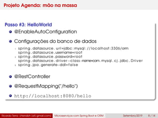 Projeto Agenda: mão na massa
Passo #3: HelloWorld
@EnableAutoConﬁguration
Conﬁgurações do banco de dados
1 spring . datasource . u r l =jdbc : mysql : // localhost :3306/orm
spring . datasource . username=root
3 spring . datasource . password=root
spring . datasource . driver−class−name=com. mysql . cj . jdbc . Driver
5 spring . jpa . generate−ddl=false
@RestController
@RequestMapping("/hello")
http://localhost:8080/hello
Ricardo Terra (rterrabh [at] gmail.com) Microsserviços com Spring Boot e ORM Setembro/2019 8 / 14
 