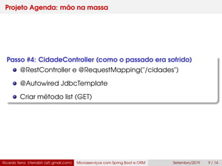 Projeto Agenda: mão na massa
Passo #4: CidadeController (como o passado era sofrido)
@RestController e @RequestMapping("/cidades")
@Autowired JdbcTemplate
Criar método list (GET)
Ricardo Terra (rterrabh [at] gmail.com) Microsserviços com Spring Boot e ORM Setembro/2019 9 / 14
 
