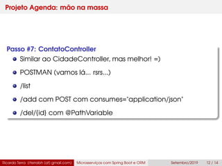 Projeto Agenda: mão na massa
Passo #7: ContatoController
Similar ao CidadeController, mas melhor! =)
POSTMAN (vamos lá... rsrs...)
/list
/add com POST com consumes="application/json"
/del/{id} com @PathVariable
Ricardo Terra (rterrabh [at] gmail.com) Microsserviços com Spring Boot e ORM Setembro/2019 12 / 14
 