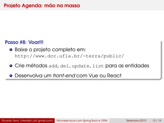 Projeto Agenda: mão na massa
Passo #8: Voar!!!
Baixe o projeto completo em:
http://www.dcc.ufla.br/~terra/public/
Crie métodos add, del, update, list para as entidades
Desenvolva um front-end com Vue ou React
Ricardo Terra (rterrabh [at] gmail.com) Microsserviços com Spring Boot e ORM Setembro/2019 13 / 14
 