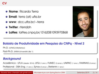 CV
Nome: Ricardo Terra
Email: terra [at] uﬂa.br
www: dcc.uﬂa.br/∼terra
Twitter: rterrabh
Lattes: lattes.cnpq.br/ 0162081093970868
Bolsista de Produtividade em Pesquisa do CNPq - Nível 2
Ph.D. (UFMG/UWaterloo)
Post-Ph.D. (INRIA/Université Lille 1)
Background
Acadêmico : UFLA (desde 2014), UFSJ (1 ano ), FUMEC (3 anos ), UNIPAC (1 ano ), FAMINAS (3 anos )
Proﬁssional : DBA Eng. (1 ano ), Synos (2 anos ), Stefanini (1 ano )
Ricardo Terra (rterrabh [at] gmail.com) Microsserviços com Spring Boot e ORM Setembro/2019 2 / 14
 