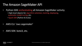 © 2019, Amazon Web Services, Inc. or its affiliates. All rights reserved.S U M M I T
The Amazon SageMaker API
• Python SDK orchestrating all Amazon SageMaker activity
• High-level objects for algorithm selection, training, deploying,
automatic model tuning, etc.
• Spark SDK (Python & Scala)
• AWS CLI: ‘aws sagemaker’
• AWS SDK: boto3, etc.
 