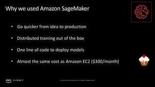 © 2019, Amazon Web Services, Inc. or its affiliates. All rights reserved.S U M M I T
Why we used Amazon SageMaker
• Go quicker from idea to production
• Distributed training out of the box
• One line of code to deploy models
• Almost the same cost as Amazon EC2 ($300/month)
 