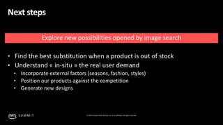 © 2019, Amazon Web Services, Inc. or its affiliates. All rights reserved.S U M M I T
Next steps
Explore new possibilities opened by image search
• Find the best substitution when a product is out of stock
• Understand « in-situ » the real user demand
• Incorporate external factors (seasons, fashion, styles)
• Position our products against the competition
• Generate new designs
 