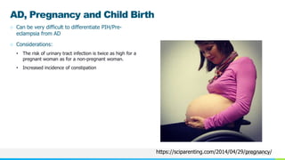 NAME OR LOGO
AD, Pregnancy and Child Birth
○ Can be very difficult to differentiate PIH/Pre-
eclampsia from AD
○ Considerations:
• The risk of urinary tract infection is twice as high for a
pregnant woman as for a non-pregnant woman.
• Increased incidence of constipation
https://sciparenting.com/2014/04/29/pregnancy/
 