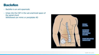 NAME OR LOGO
Baclofen
○ Baclofen is an anti-spasmodic
○ Umps into the CSF in the sub arachnoid space of
the spinal chord
Withdrawal can mimic or precipitate AD
 
