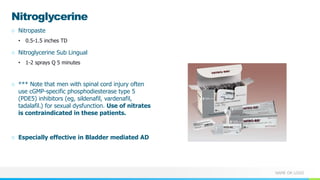 NAME OR LOGO
Nitroglycerine
○ Nitropaste
• 0.5-1.5 inches TD
○ Nitroglycerine Sub Lingual
• 1-2 sprays Q 5 minutes
○ *** Note that men with spinal cord injury often
use cGMP-specific phosphodiesterase type 5
(PDE5) inhibitors (eg, sildenafil, vardenafil,
tadalafil.) for sexual dysfunction. Use of nitrates
is contraindicated in these patients.
○ Especially effective in Bladder mediated AD
 