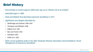NAME OR LOGO
Brief History
○ Documented on ancient papyrus 5000 years ago as an “Ailment not to be treated”
○ Described again in 1890
○ Head and Riddoch first described autonomic dysreflexia in 1917
○ Significance and dangers described by:
• Whitteridge and Guttman 1946-1947
• Thompson and Whitham 1948
• Pollock et al. 1951
• Bors and French 1952
• Schreibert 1955
• Arieff et al. 1962
○ Most current guidelines build on the 2001 Paralyzed Veterans Association recommendations “Acute
Management of Autonomic Dysreflexia”
 