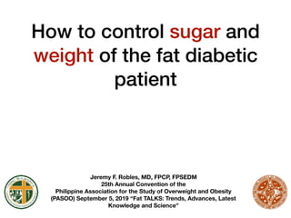 How to control sugar and
weight of the fat diabetic
patient
Jeremy F. Robles, MD, FPCP, FPSEDM
25th Annual Convention of the
Philippine Association for the Study of Overweight and Obesity
(PASOO) September 5, 2019 “Fat TALKS: Trends, Advances, Latest
Knowledge and Science”
 