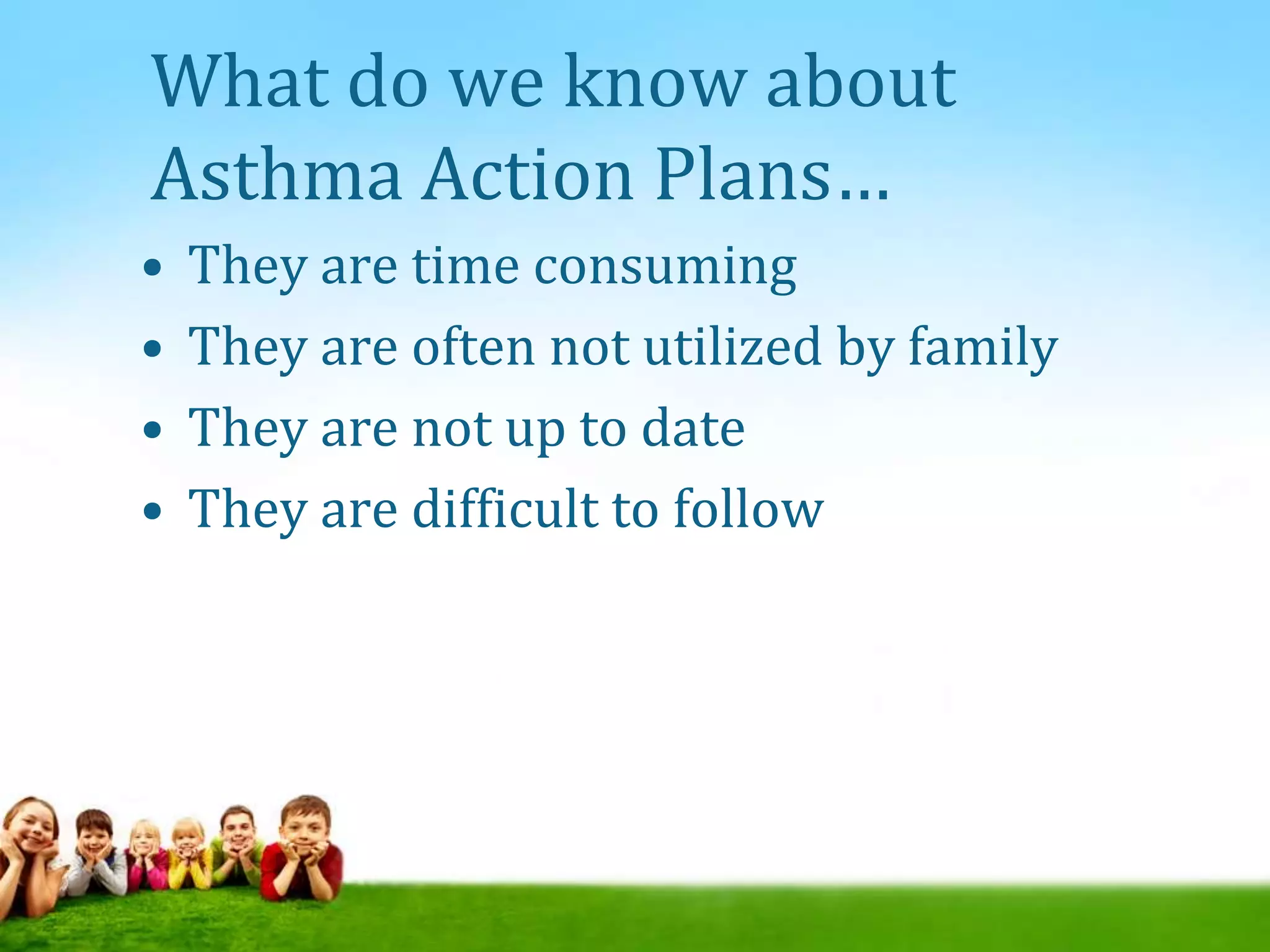 What do we know about
Asthma Action Plans…
• They are time consuming
• They are often not utilized by family
• They are not up to date
• They are difficult to follow
 