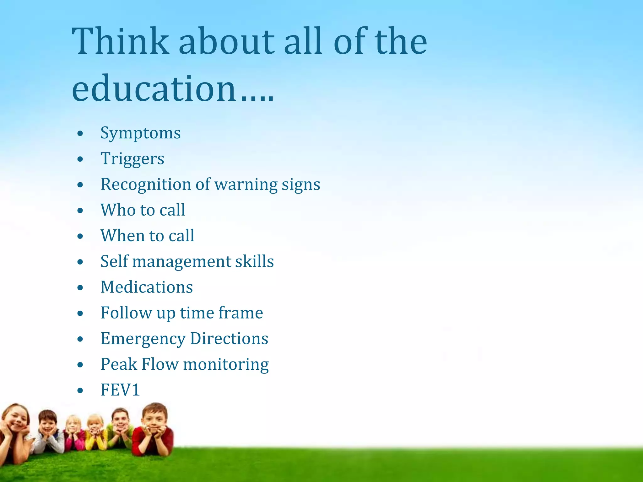 Think about all of the
education….
• Symptoms
• Triggers
• Recognition of warning signs
• Who to call
• When to call
• Self management skills
• Medications
• Follow up time frame
• Emergency Directions
• Peak Flow monitoring
• FEV1
 