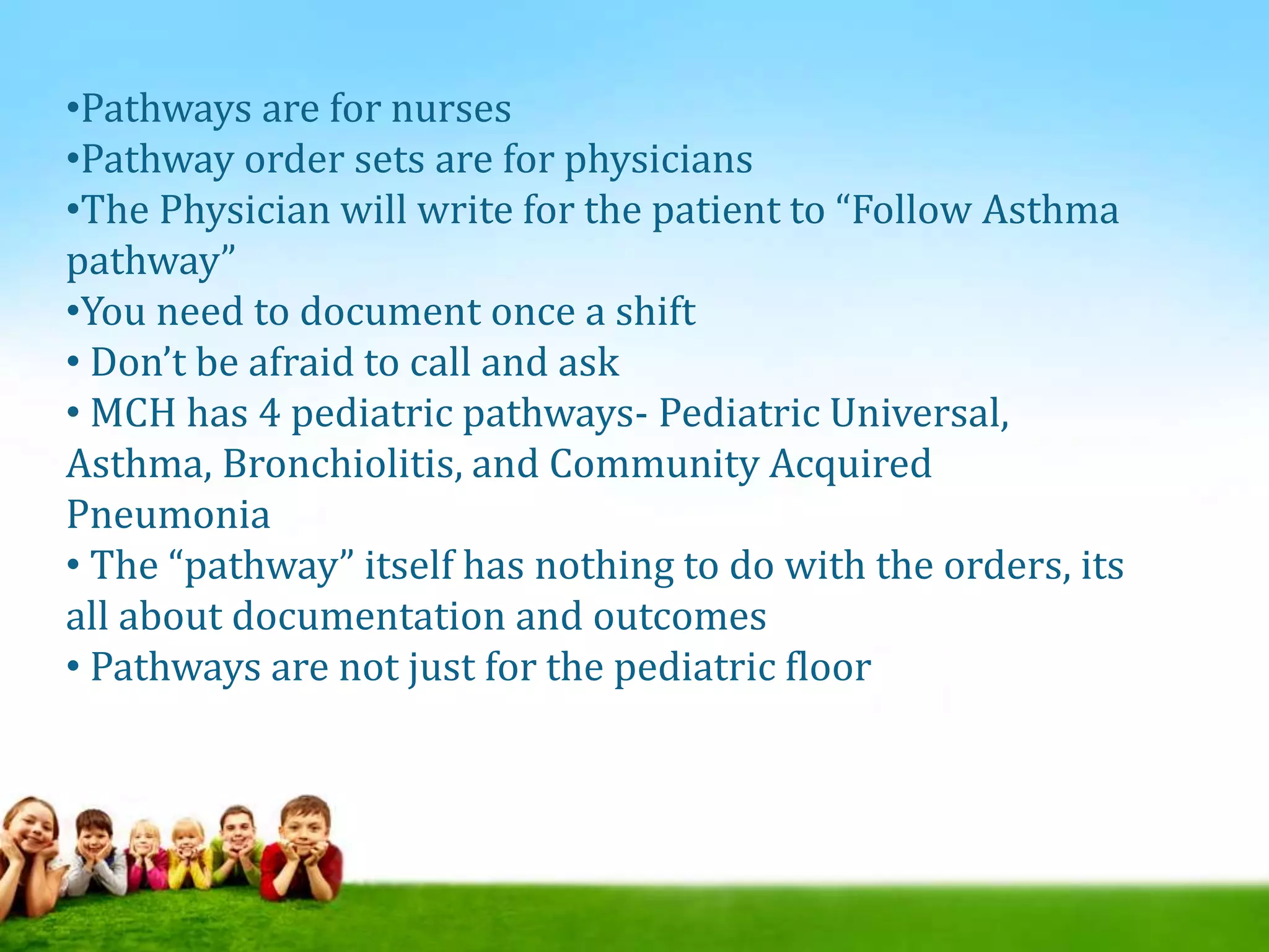 •Pathways are for nurses
•Pathway order sets are for physicians
•The Physician will write for the patient to “Follow Asthma
pathway”
•You need to document once a shift
• Don’t be afraid to call and ask
• MCH has 4 pediatric pathways- Pediatric Universal,
Asthma, Bronchiolitis, and Community Acquired
Pneumonia
• The “pathway” itself has nothing to do with the orders, its
all about documentation and outcomes
• Pathways are not just for the pediatric floor
 