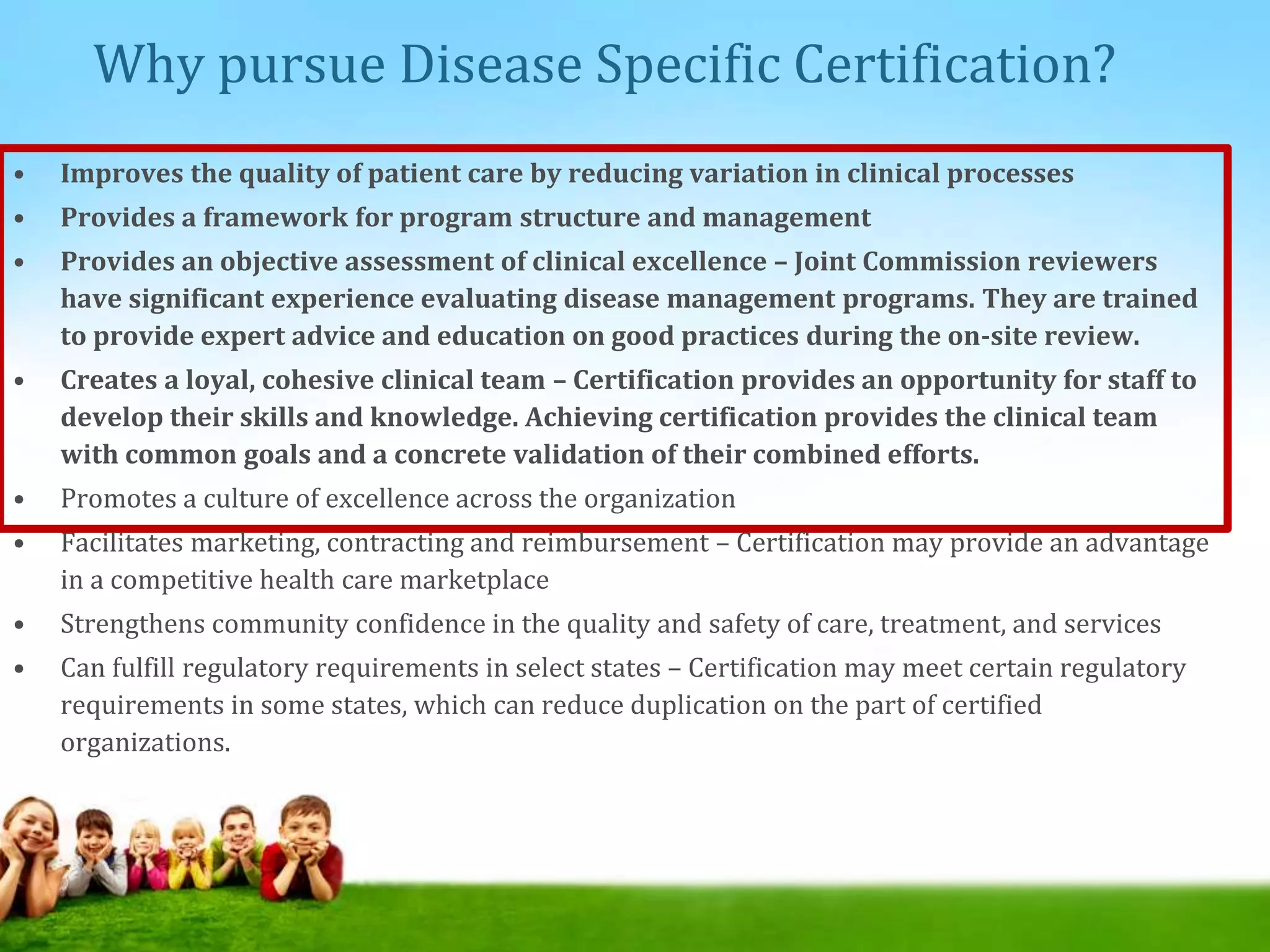 Why pursue Disease Specific Certification?
• Improves the quality of patient care by reducing variation in clinical processes
• Provides a framework for program structure and management
• Provides an objective assessment of clinical excellence – Joint Commission reviewers
have significant experience evaluating disease management programs. They are trained
to provide expert advice and education on good practices during the on-site review.
• Creates a loyal, cohesive clinical team – Certification provides an opportunity for staff to
develop their skills and knowledge. Achieving certification provides the clinical team
with common goals and a concrete validation of their combined efforts.
• Promotes a culture of excellence across the organization
• Facilitates marketing, contracting and reimbursement – Certification may provide an advantage
in a competitive health care marketplace
• Strengthens community confidence in the quality and safety of care, treatment, and services
• Can fulfill regulatory requirements in select states – Certification may meet certain regulatory
requirements in some states, which can reduce duplication on the part of certified
organizations.
 