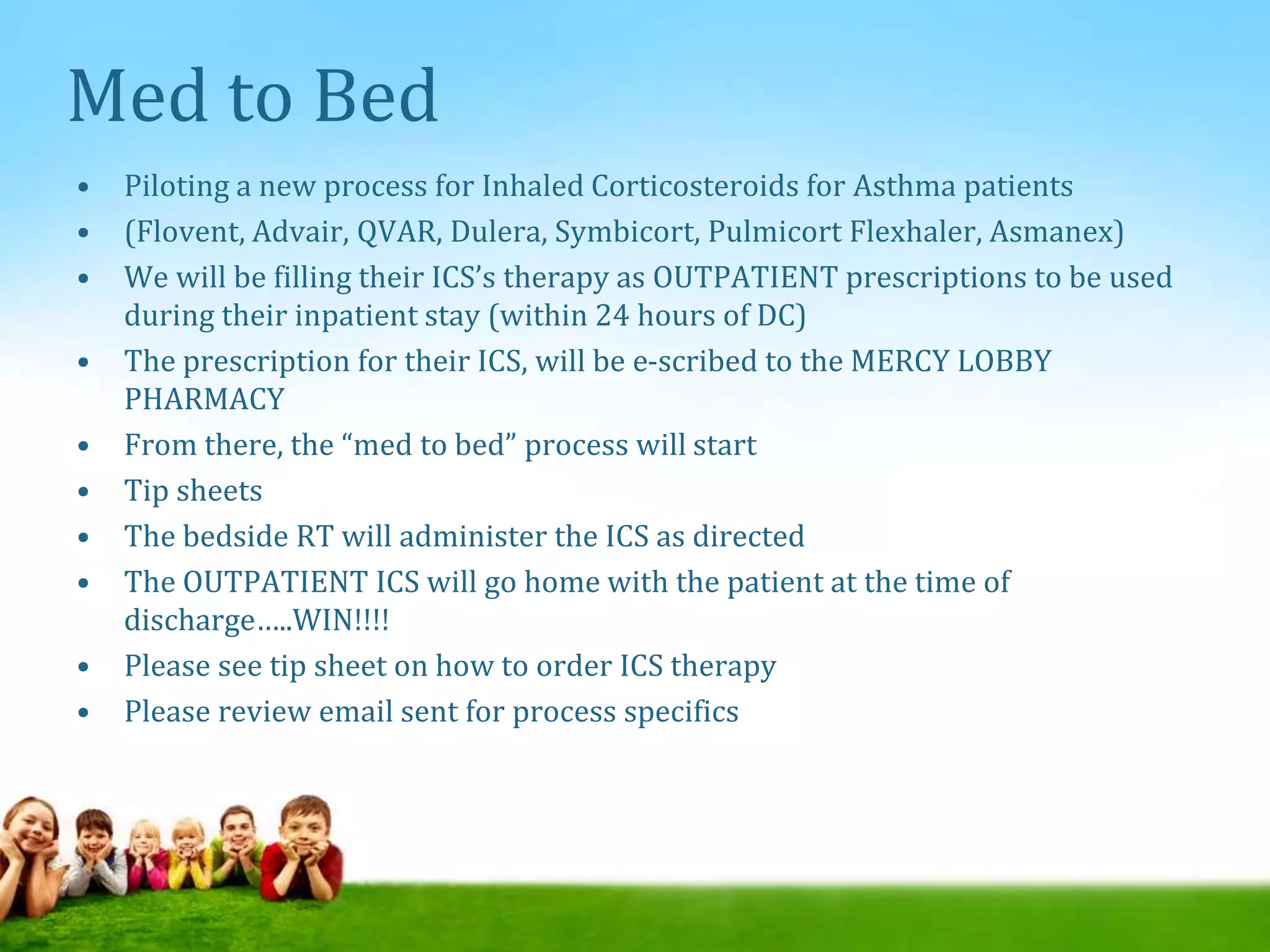 Med to Bed
• Piloting a new process for Inhaled Corticosteroids for Asthma patients
• (Flovent, Advair, QVAR, Dulera, Symbicort, Pulmicort Flexhaler, Asmanex)
• We will be filling their ICS’s therapy as OUTPATIENT prescriptions to be used
during their inpatient stay (within 24 hours of DC)
• The prescription for their ICS, will be e-scribed to the MERCY LOBBY
PHARMACY
• From there, the “med to bed” process will start
• Tip sheets
• The bedside RT will administer the ICS as directed
• The OUTPATIENT ICS will go home with the patient at the time of
discharge…..WIN!!!!
• Please see tip sheet on how to order ICS therapy
• Please review email sent for process specifics
 