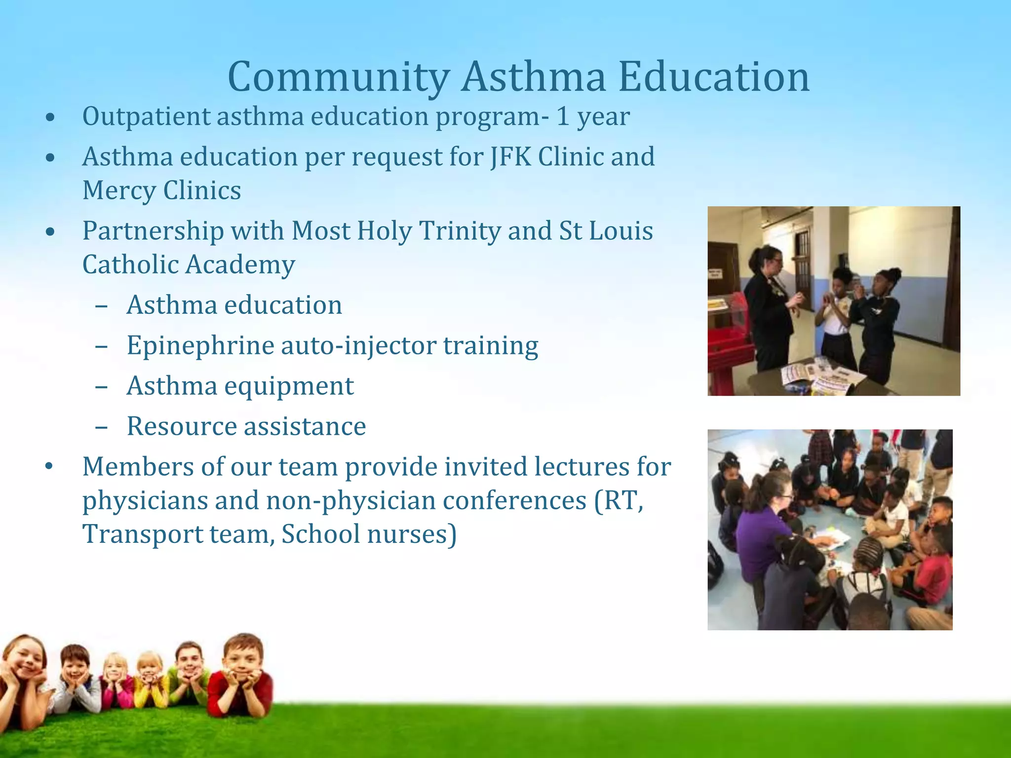 Community Asthma Education
• Outpatient asthma education program- 1 year
• Asthma education per request for JFK Clinic and
Mercy Clinics
• Partnership with Most Holy Trinity and St Louis
Catholic Academy
– Asthma education
– Epinephrine auto-injector training
– Asthma equipment
– Resource assistance
• Members of our team provide invited lectures for
physicians and non-physician conferences (RT,
Transport team, School nurses)
 