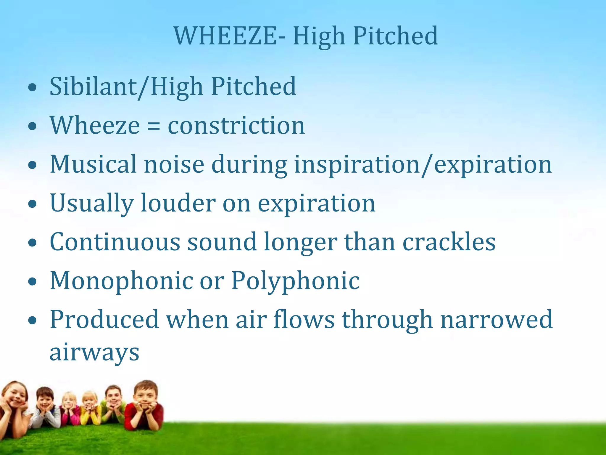 WHEEZE- High Pitched
• Sibilant/High Pitched
• Wheeze = constriction
• Musical noise during inspiration/expiration
• Usually louder on expiration
• Continuous sound longer than crackles
• Monophonic or Polyphonic
• Produced when air flows through narrowed
airways
 