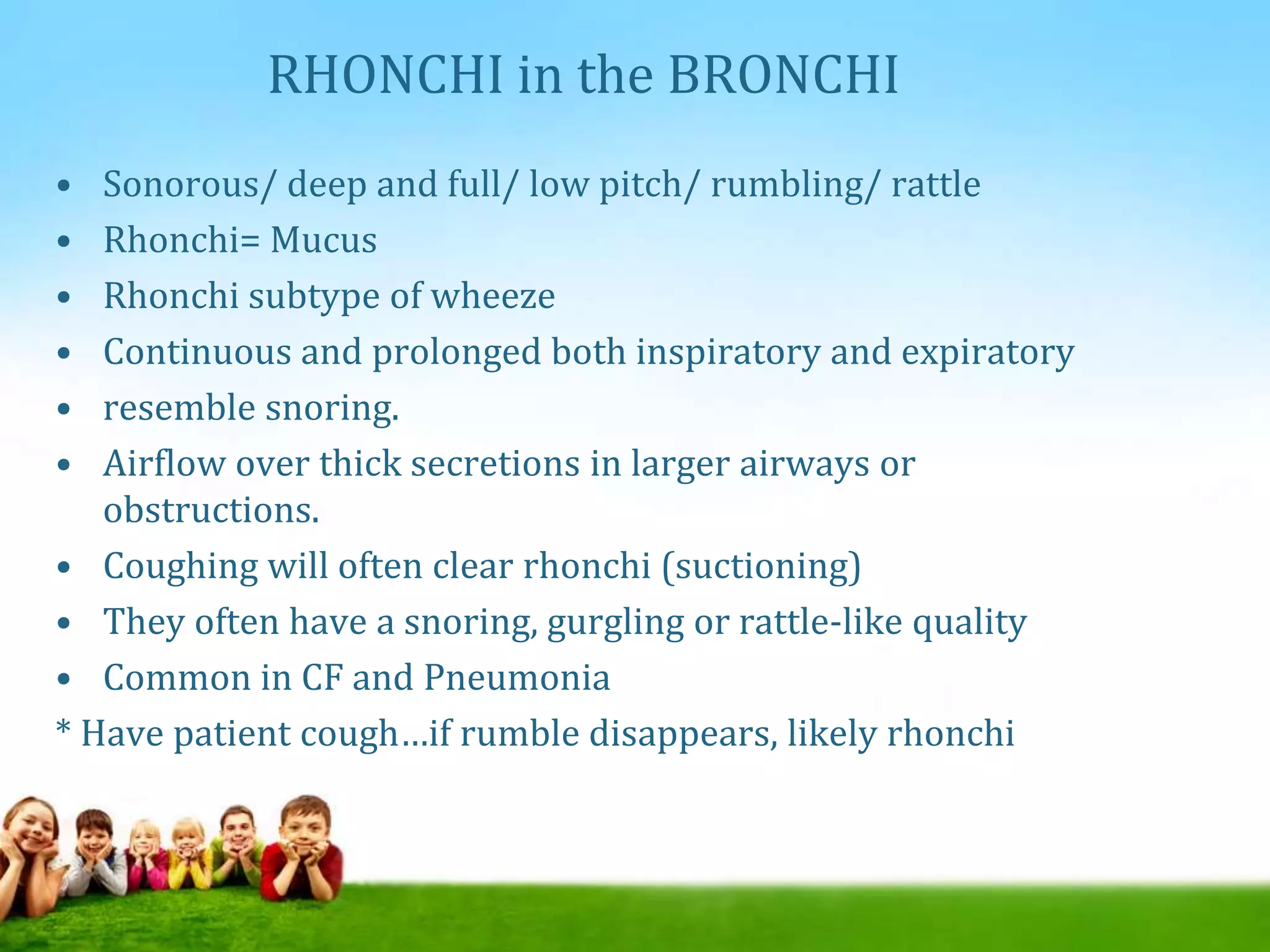 RHONCHI in the BRONCHI
• Sonorous/ deep and full/ low pitch/ rumbling/ rattle
• Rhonchi= Mucus
• Rhonchi subtype of wheeze
• Continuous and prolonged both inspiratory and expiratory
• resemble snoring.
• Airflow over thick secretions in larger airways or
obstructions.
• Coughing will often clear rhonchi (suctioning)
• They often have a snoring, gurgling or rattle-like quality
• Common in CF and Pneumonia
* Have patient cough…if rumble disappears, likely rhonchi
 