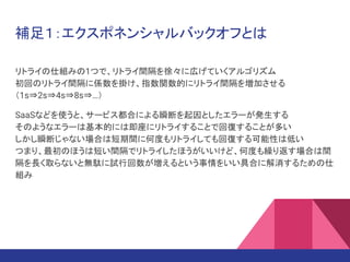 補足１：エクスポネンシャルバックオフとは
リトライの仕組みの1つで、リトライ間隔を徐々に広げていくアルゴリズム
初回のリトライ間隔に係数を掛け、指数関数的にリトライ間隔を増加させる
（1s⇒2s⇒4s⇒8s⇒…）
SaaSなどを使うと、サービス都合による瞬断を起因としたエラーが発生する
そのようなエラーは基本的には即座にリトライすることで回復することが多い
しかし瞬断じゃない場合は短期間に何度もリトライしても回復する可能性は低い
つまり、最初のほうは短い間隔でリトライしたほうがいいけど、何度も繰り返す場合は間
隔を長く取らないと無駄に試行回数が増えるという事情をいい具合に解消するための仕
組み
 