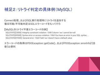 補足２：リトライ判定の具体例（MySQL）
Connect処理、およびSQL実行処理時にリトライを追加する
復旧可能/不可能判定はSQLエラーコードをもって行う
【MySQLのリトライ不要エラーコードの例】
　SQLSTATE[23000]: Integrity constraint violation: 1048 Column 'xxx' cannot be null
　SQLSTATE[42000]: Syntax error or access violation: 1064 You have an error in your SQL syntax; ...
　SQLSTATE[HY000]: General error: 1364 Field 'xxx' doesn't have a default value
エラーコードの取得はPDOException::getCode()、およびPDOException::errorInfo[1]を
使うと便利
 