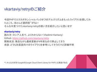 vkartaviy/retryのご紹介
今回PHPでエクスポネンシャルバックオフのアルゴリズムをもったライブラリを探してみ
たところ、ほとんど選択肢*1
がない
そんな中見つけたvkartaviy/retryの使い方を紹介したいと思います
vkartaviy/retry
読み方：ロシア人名で、よくわからない（Vladimir Kartaviy）
Github：https://github.com/vkartaviy/retry
開発状況：残念ながら最終更新が4年前なので停止してそう
余談：どうも別言語向けのライブラリを参考にしてそうだけど詳細不明
*1 みんな大好きGoogleのGoogle Cloud Client Library for PHPにも実装がある
 