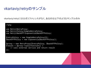 vkartaviy/retryのサンプル
vkartaviy/retryには公式リファレンスがなく、あるのは以下のようなサンプルのみ
<?php
use RetryRetryProxy;
use RetryPolicySimpleRetryPolicy;
use RetryBackOffExponentialBackOffPolicy;
$retryPolicy = new SimpleRetryPolicy(3);
$backOffPolicy = new ExponentialBackOffPolicy();
$proxy = new RetryProxy($retryPolicy, $backOffPolicy);
$result = $proxy->call(function() {
// call external service and return result
});
 