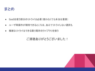 まとめ
● SaaSを使う部分のリトライは必要（使わなくても本当は重要）
● ユーザ再操作が期待できるところは、あえてリトライしない選択も
● 複雑なリトライはできる限り既存のライブラリを使う
ご清聴ありがとうございました！
 
