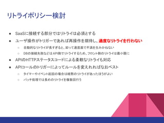 リトライポリシー検討
● SaaSに接続する部分ではリトライは必須とする
● ユーザ操作がトリガーであれば再操作を期待し、過度なリトライを行わない
○ 自動的なリトライが長すぎると、却って速度面で不満を生みかねない
○ DBの接続失敗などはAPI側でリトライするため、フロント側のリトライは最小限に
● APIのHTTPステータスコードによる柔軟なリトライも対応
● APIコールのトリガーによってルールを変えれればなおベスト
○ タイマーやイベント起因の場合は暗黙のリトライがあったほうがよい
○ バッチ処理では長めのリトライを複数回行う
 