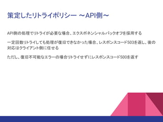 策定したリトライポリシー ～API側～
API側の処理でリトライが必要な場合、エクスポネンシャルバックオフを採用する
一定回数リトライしても処理が復旧できなかった場合、レスポンスコード503を返し、後の
対応はクライアント側に任せる
ただし、復旧不可能なエラーの場合リトライせずにレスポンスコード500を返す
 