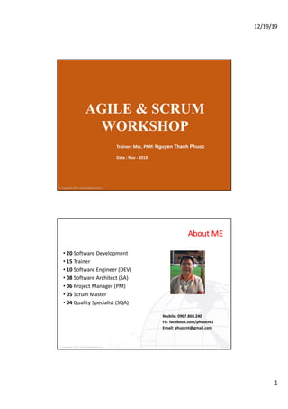 12/19/19
1
© Copyright 2019 - phuocnt@gmail.com
AGILE & SCRUM
WORKSHOP
Trainer: Msc. PMP. Nguyen Thanh Phuoc
Date : Nov - 2019
© Copyright 2019 - phuocnt@gmail.com
About ME
• 20 Software Development
• 15 Trainer
• 10 Software Engineer (DEV)
• 08 Software Architect (SA)
• 06 Project Manager (PM)
• 05 Scrum Master
• 04 Quality Specialist (SQA)
Mobile: 0907.868.240
FB: facebook.com/phuocnt1
Email: phuocnt@gmail.com
2
 