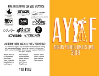 Huge Thank You to our 2019 Sponsors! 
Roberto Almaraz
Louisa Baldwin
Ryan Blake
Taylor Crownover
Lexie DeStefano
Ana Dragomir
Alecia England
Michael Hornsby
Joseph Mayang
Will McIver
Nyah Mitchell
Riley Morrow
Berkeley Nylund
Maritza Saldana
Sadie Sweitzer
Riley Wheaton
And thank you to our 2018/19 Festival Interns!
Our internships begin in August and are an integral part of making
this special event happen! Interns get the chance to host Q&A’s,
pitch events, shoot a PSA, ﬁlm events, and represent the festival
throughout the year!
Y’all Rock!
This project is funded in part by the Cultural
Arts Division of the City of Austin Economic
Development Department.
 