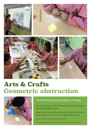 Arts & Crafts
Geometric abstraction
Tessellation project: geometry of magic
Kids explore shape creation, cutting and pasting paper to create
an infinite tessellation project.
Under Islamic Art and patterns inspiration they create their own
design repeating a motif and using complementary colors.
Projecte mosaic: la màgia de la geometria
L’art islàmic inspira la creació de mosaics a partir d’un motiu.
 