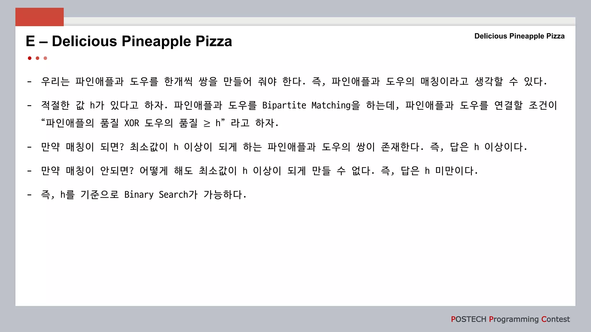 POSTECH Programming Contest
- 우리는 파인애플과 도우를 한개씩 쌍을 만들어 줘야 한다. 즉, 파인애플과 도우의 매칭이라고 생각할 수 있다.
- 적절한 값 h가 있다고 하자. 파인애플과 도우를 Bipartite Matching을 하는데, 파인애플과 도우를 연결할 조건이
“파인애플의 품질 XOR 도우의 품질 ≥ h” 라고 하자.
- 만약 매칭이 되면? 최소값이 h 이상이 되게 하는 파인애플과 도우의 쌍이 존재한다. 즉, 답은 h 이상이다.
- 만약 매칭이 안되면? 어떻게 해도 최소값이 h 이상이 되게 만들 수 없다. 즉, 답은 h 미만이다.
- 즉, h를 기준으로 Binary Search가 가능하다.
E – Delicious Pineapple Pizza
Delicious Pineapple Pizza
 
