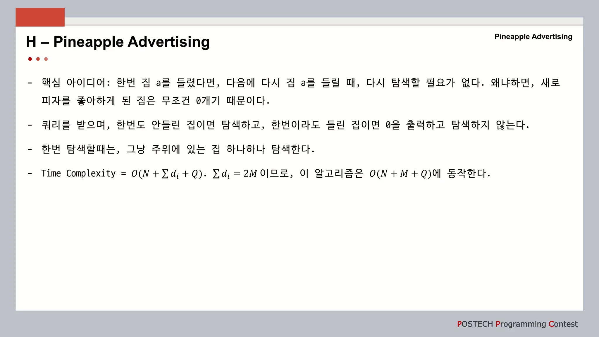 POSTECH Programming Contest
- 핵심 아이디어: 한번 집 a를 들렸다면, 다음에 다시 집 a를 들릴 때, 다시 탐색할 필요가 없다. 왜냐하면, 새로
피자를 좋아하게 된 집은 무조건 0개기 때문이다.
- 쿼리를 받으며, 한번도 안들린 집이면 탐색하고, 한번이라도 들린 집이면 0을 출력하고 탐색하지 않는다.
- 한번 탐색할때는, 그냥 주위에 있는 집 하나하나 탐색한다.
- Time Complexity = 𝑂(𝑁 + 𝑑𝑖 + 𝑄). 𝑑𝑖 = 2𝑀 이므로, 이 알고리즘은 𝑂(𝑁 + 𝑀 + 𝑄)에 동작한다.
H – Pineapple Advertising
Pineapple Advertising
 