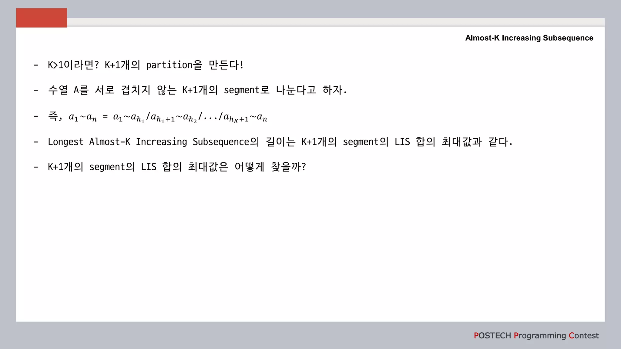 POSTECH Programming Contest
Almost-K Increasing Subsequence
- K>1이라면? K+1개의 partition을 만든다!
- 수열 A를 서로 겹치지 않는 K+1개의 segment로 나눈다고 하자.
- 즉, 𝑎1~𝑎 𝑛 = 𝑎1~𝑎ℎ1
/𝑎ℎ1+1~𝑎ℎ2
/.../𝑎ℎ 𝐾+1~𝑎 𝑛
- Longest Almost-K Increasing Subsequence의 길이는 K+1개의 segment의 LIS 합의 최대값과 같다.
- K+1개의 segment의 LIS 합의 최대값은 어떻게 찾을까?
 