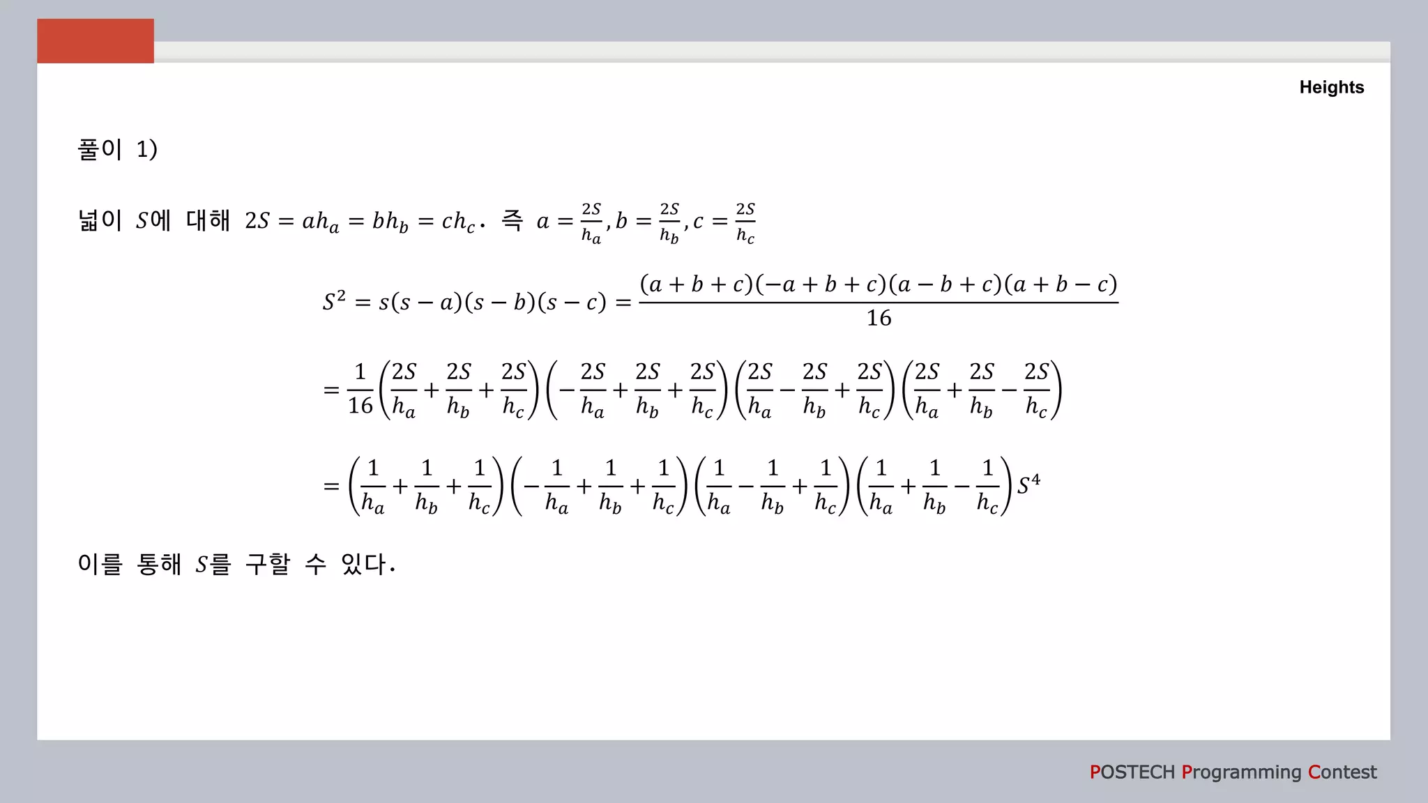 POSTECH Programming Contest
Heights
풀이 1)
넓이 𝑆에 대해 2𝑆 = 𝑎ℎ 𝑎 = 𝑏ℎ 𝑏 = 𝑐ℎ 𝑐. 즉 𝑎 =
2𝑆
ℎ 𝑎
, 𝑏 =
2𝑆
ℎ 𝑏
, 𝑐 =
2𝑆
ℎ 𝑐
𝑆2
= 𝑠 𝑠 − 𝑎 𝑠 − 𝑏 𝑠 − 𝑐 =
𝑎 + 𝑏 + 𝑐 −𝑎 + 𝑏 + 𝑐 𝑎 − 𝑏 + 𝑐 𝑎 + 𝑏 − 𝑐
16
=
1
16
2𝑆
ℎ 𝑎
+
2𝑆
ℎ 𝑏
+
2𝑆
ℎ 𝑐
−
2𝑆
ℎ 𝑎
+
2𝑆
ℎ 𝑏
+
2𝑆
ℎ 𝑐
2𝑆
ℎ 𝑎
−
2𝑆
ℎ 𝑏
+
2𝑆
ℎ 𝑐
2𝑆
ℎ 𝑎
+
2𝑆
ℎ 𝑏
−
2𝑆
ℎ 𝑐
=
1
ℎ 𝑎
+
1
ℎ 𝑏
+
1
ℎ 𝑐
−
1
ℎ 𝑎
+
1
ℎ 𝑏
+
1
ℎ 𝑐
1
ℎ 𝑎
−
1
ℎ 𝑏
+
1
ℎ 𝑐
1
ℎ 𝑎
+
1
ℎ 𝑏
−
1
ℎ 𝑐
𝑆4
이를 통해 𝑆를 구할 수 있다.
 