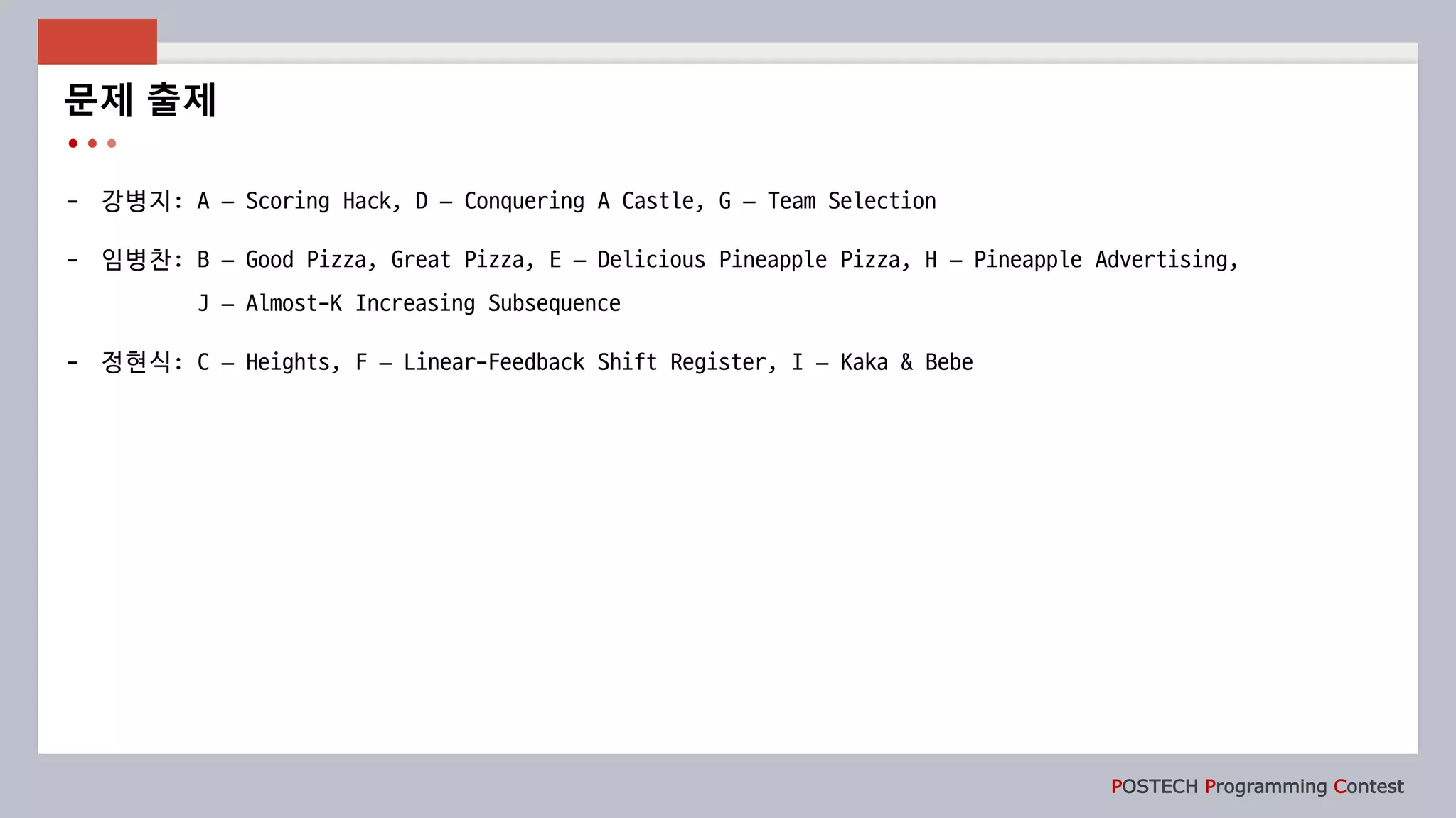 POSTECH Programming Contest
- 강병지: A – Scoring Hack, D – Conquering A Castle, G – Team Selection
- 임병찬: B – Good Pizza, Great Pizza, E – Delicious Pineapple Pizza, H – Pineapple Advertising,
J – Almost-K Increasing Subsequence
- 정현식: C – Heights, F – Linear-Feedback Shift Register, I – Kaka & Bebe
문제 출제
 