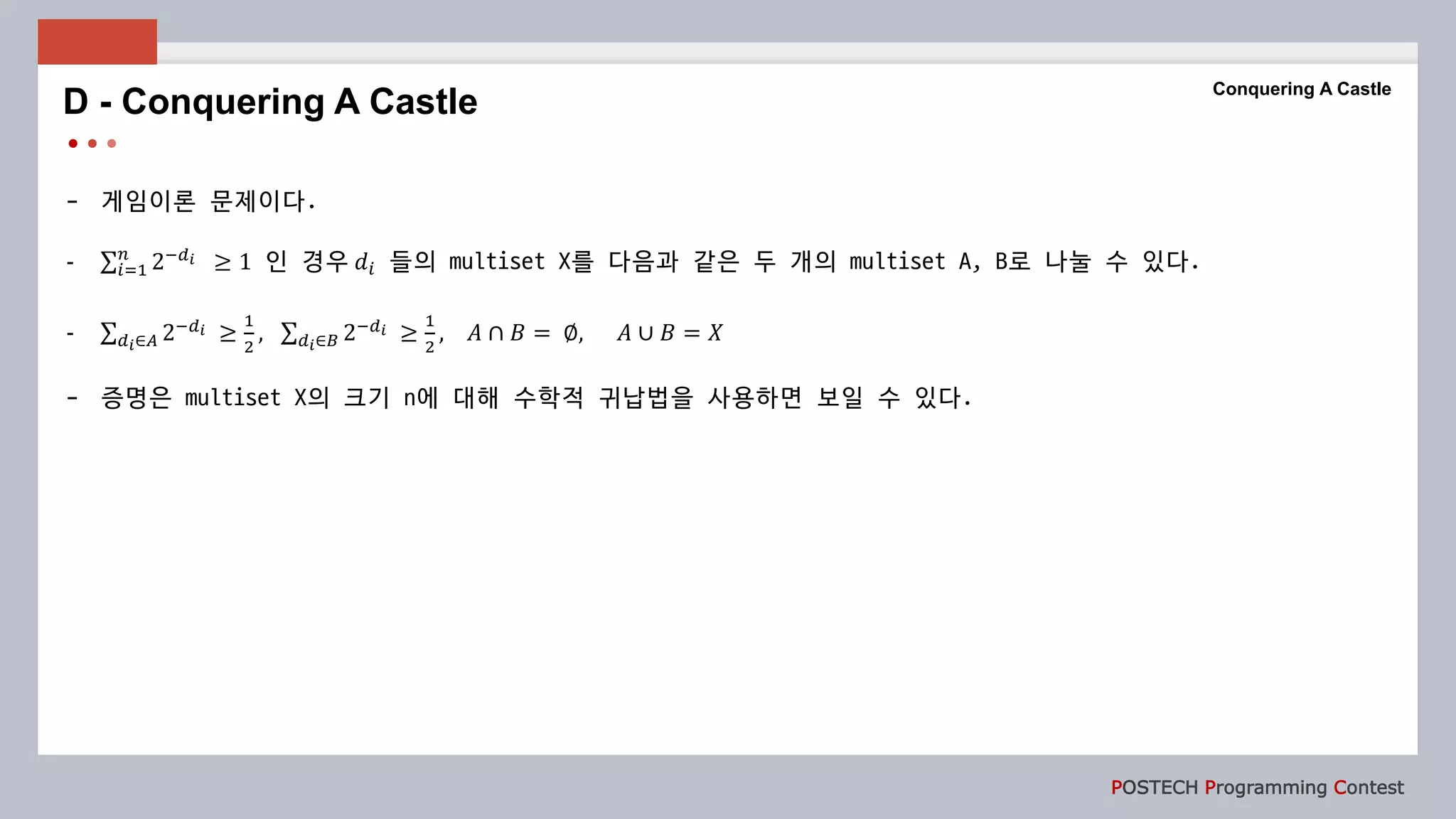 POSTECH Programming Contest
- 게임이론 문제이다.
- 𝑖=1
𝑛
2−𝑑 𝑖 ≥ 1 인 경우 𝑑𝑖 들의 multiset X를 다음과 같은 두 개의 multiset A, B로 나눌 수 있다.
- 𝑑 𝑖∈𝐴 2−𝑑 𝑖 ≥
1
2
, 𝑑 𝑖∈𝐵 2−𝑑 𝑖 ≥
1
2
, 𝐴 ∩ 𝐵 = ∅, 𝐴 ∪ 𝐵 = 𝑋
- 증명은 multiset X의 크기 n에 대해 수학적 귀납법을 사용하면 보일 수 있다.
D - Conquering A Castle
Conquering A Castle
 