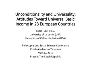 Unconditionality and Universality:
Attitudes Toward Universal Basic
Income in 23 European Countries
Soomi Lee, Ph.D.
University of La Verne (USA)
University of California, Irvine (USA)
Philosophy and Social Science Conference
Czech Academy of Sciences
May 30, 2019
Prague, The Czech Republic
 