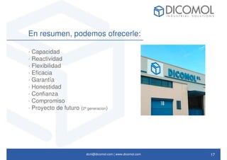dcm@dicomol.com | www.dicomol.com
En resumen, podemos ofrecerle:
· Capacidad
· Reactividad
· Flexibilidad
· Eficacia
· Garantía
· Honestidad
· Confianza
· Compromiso
· Proyecto de futuro (2ª generacion)
17
 