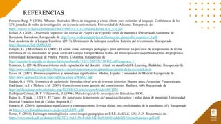 REFERENCIAS
Pomares-Puig, P. (2016). Álbumes ilustrados, libros de imágenes y cómic silente para estimular el lenguaje. Conferencia de las
XIV jornadas de redes de investigación en docencia universitaria. Universidad de Alicante. Recuperado de:
https://rua.ua.es/dspace/bitstream/10045/59093/1/XIV-Jornadas-Redes-ICE_076.pdf
Rafael, A. (2008). Desarrollo cognitivo: las teorías de Piaget y de Vygotsky (tesis de maestría). Universidad Autónoma de
Barcelona. Barcelona. Recuperado de http://www.paidopsiquiatria.cat/files/teorias_desarrollo_cognitivo_0.pdf
Real Academia de la Lengua Española. (2017). Diccionario de la lengua española. Edición del tricentenario. Recuperado
http://dle.rae.es/?id=IK8RGUQ
Rengifo, G. y Marulanda, G. (2007). El cómic como estrategia pedagógica para optimizar los procesos de comprensión de textos
narrativos en los estudiantes de grado sexto del colegio Enrique Millán Rubio del municipio de Dosquebradas (tesis de pregrado).
Universidad Tecnológica de Pereira. Pereira. Colombia. Recuperado de
http://repositorio.utp.edu.co/dspace/bitstream/handle/11059/500/37133R412.pdf?sequence=1
Rincones, L. (2014). El conectivismo en la capacitación del docente virtual: un desafío del E-Learning. Reddolac. Recuperado de
http://www.reddolac.org/profiles/blogs/el-conectivismo-teor-a-de-aprendizaje-propia-de-la-sociedad-de-la
Rivas, M. (2007). Procesos cognitivos y aprendizaje significativo. Madrid, España: Comunidad de Madrid. Recuperado de
http://www.deposoft.com.ar/repo/publicaciones/A9R6652.pdf
Rodari, G. (1993). Gramática de la fantasía. Introducción al arte de inventar historias. Buenos aires, Argentina. Panamericana.
Rodríguez, A.J. y Molero, J.M. (2009). Conectivismo como gestión del conocimiento. Redhecs, 6(4). Recuperado de
http://publicaciones.urbe.edu/index.php/REDHECS/article/viewArticle/606/1536
Rodríguez-Gómez, D. Y Valldeoriola, J. (1996). Metodología de la investigación. Barcelona: UOC.
Rojas, K., Tejada, J. (2015). El Cómic: Un lugar para la narración del mundo de los niños y niñas (tesis de maestría). Universidad
Distrital Francisco José de Caldas, Bogotá D.C.
Romero, F. (2009). Aprendizaje significativo y constructivismo. Revista digital para profesionales de la enseñanza, (3). Recuperado
de https://www.feandalucia.ccoo.es/docu/p5sd4981.pdf
Romo, F. (2016). La imagen metalingüística como imagen pedagógica en E/LE. RedELE, (28), 1-28. Recuperado de:
https://www.mecd.gob.es/dam/jcr:10d37271-9c13-44c4-afab-bf210a981660/redele20165romofrancisco-pdf.pdf
 