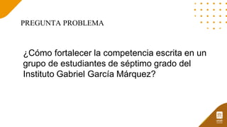 PREGUNTA PROBLEMA
¿Cómo fortalecer la competencia escrita en un
grupo de estudiantes de séptimo grado del
Instituto Gabriel García Márquez?
 
