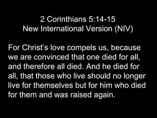 2 Corinthians 5:14-15
New International Version (NIV)
For Christ’s love compels us, because
we are convinced that one died for all,
and therefore all died. And he died for
all, that those who live should no longer
live for themselves but for him who died
for them and was raised again.
 
