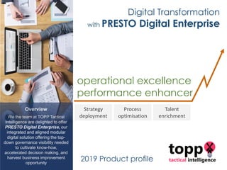Overview
We the team at TOPP Tactical
Intelligence are delighted to offer
PRESTO Digital Enterprise, our
integrated and aligned modular
digital solution offering the top-
down governance visibility needed
to cultivate know-how,
accelerated decision making, and
harvest business improvement
opportunity
operational excellence
performance enhancer
Strategy
deployment
Process
optimisation
Talent
enrichment
2019 Product profile
Digital Transformation
with PRESTO Digital Enterprise
 